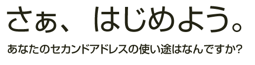 さぁはじめよう。あなたのセカンドアドレスの使い途はなんですか？